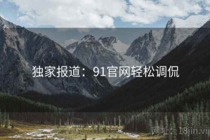 独家报道：91官网轻松调侃