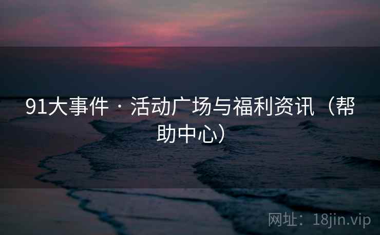 91大事件 · 活动广场与福利资讯(帮助中心) 91大事件 · 活动广场与福利资讯(帮助中心)