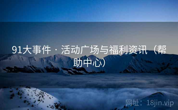 91大事件 · 活动广场与福利资讯(帮助中心) 91大事件 · 活动广场与福利资讯(帮助中心)